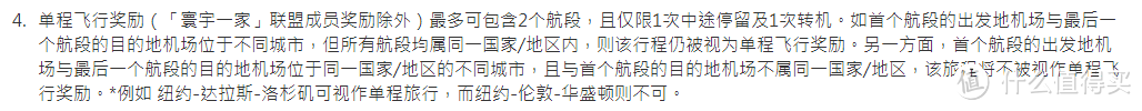 单程飞行奖励（「寰宇一家」联盟成员奖励除外）最多可包含2个航段，且仅限1次中途停留及1次转机。如首个航段的出发地机场与最后一个航段的目的地机场位于不同城市，但所有航段均属同一国家/地区内，则该行程仍被视为单程飞行奖励。另一方面，首个航段的出发地机场与最后一个航段的目的地机场位于同一国家/地区的不同城市，且与首个航段的目的地机场不属同一国家/地区，该旅程将不被视作单程飞行奖励。*例如 纽约-达拉斯-洛杉矶可视作单程旅行，而纽约-伦敦-华盛顿则不可。